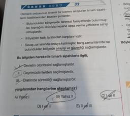 ÖRNEK SORU
32
Osmanlı ordusunun önemli bir kısmını oluşturan timarlı sipahi-
lerin özelliklerinden bazıları şunlardır:
●
Bulundukları bölgelerde tarımsal faaliyetlerde bulunmuş-
lar, toprağını ekip biçmeyene ceza verme yetkisine sahip
olmuşlardır.
İhtiyaçları halk tarafından karşılanmıştır.
Savaş zamanında orduya katılmışlar, barış zamanlarında ise
bulundukları bölgede asayişi ve güvenliği sağlamışlardır.
Bu bilgiden hareketle timarlı sipahilerle ilgili,
Devletin otoritesini sağlamışlardır.
II. Gayrimüslimlerden seçilmişlerdir.
III, Üretimde sürekliliği sağlamışlardır.
yargılarından hangilerine ulaşılamaz?
A) Yalnız I
B) Yalnız II
D) I ve III
E) Il ye III
C) Ive Il
Bölg
nuç)
Göc
mu
De
m
ve
Böyle