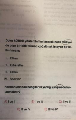 y huligner nabnnelmutoy
Isnin (A
ld sd pulling bebiseA
sad
gim
Doku kültürü yöntemini kullanarak nesli tehlike
de olan bir bitki türünü çoğaltmak isteyen bir bl-
Ilm Insani;
1. Etilen
isove
II. Giberellin
III. Oksin
IV. Sitokinin
hormonlarından hangilerini yaptığı çalışmada kul-
lanmalıdır?
A) I ve Il
D) Il ve IV
B) I ve III
E) III ve IV
C) II ve III