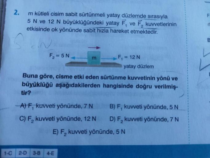 2.
m kütleli cisim sabit sürtünmeli yatay düzlemde sırasıyla
5 N ve 12 N büyüklüğündeki yatay F, ve F, kuvvetlerinin
etkisinde ok yönünde sabit hızla hareket etmektedir.
SEN
F₂=5N
tir?
m
Buna göre, cisme etki eden sürtünme kuvvetinin yönü ve
büyüklüğü aşağ