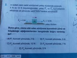 2.
m kütleli cisim sabit sürtünmeli yatay düzlemde sırasıyla
5 N ve 12 N büyüklüğündeki yatay F, ve F, kuvvetlerinin
etkisinde ok yönünde sabit hızla hareket etmektedir.
SEN
F₂=5N
tir?
m
Buna göre, cisme etki eden sürtünme kuvvetinin yönü ve
büyüklüğü aşağıdakilerden hangisinde doğru verilmiş-
-A) F, kuvveti yönünde, 7 N
C) F₂ kuvveti yönünde, 12 N
F₁ = 12 N
1-C 2-D 3-B 4-E
yatay düzlem
B) F, kuvveti yönünde, 5 N
D) F₂ kuvveti yönünde, 7 N
E) F₂ kuvveti yönünde, 5 N
F
B