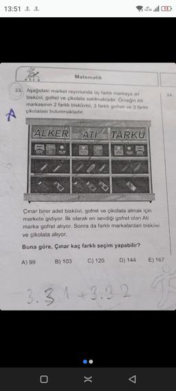 13:51 ¹ 1
B
23. Aşağıdaki market reyonunda üç farklı markaya ait
bisküvi, gofret ve çikolata satılmaktadır. Örneğin Ati
markasının 2 farklı bisküvisi, 3 farklı gofreti ve 3 farklı
çikolatası bulunmaktadır.
A
ALKER ATI TARKU
A) 99
D
Matematik
Çınar birer adet bisküvi, gofret ve çikolata almak için
markete gidiyor. İlk olarak en sevdiği gofret olan Ati
marka gofret alıyor. Sonra da farklı markalardan bisküvi
ve çikolata alıyor.
Buna göre, Çınar kaç farklı seçim yapabilir?
0
B) 103
VOLTE 13
C) 120
3.3.1 +3.32
:>
D) 144 E) 167
24.
ge