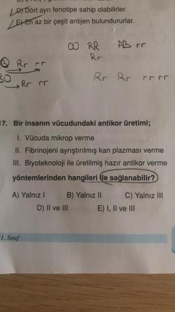 LDDört ayrı fenotipe sahip olabilirler.
E En az bir çeşit antijen bulundururlar.
Q
BO
Rr rr
Rr rr
A) Yalnız I
1. Sınıf
00 RR
Rr
17. Bir insanın vücudundaki antikor üretimi;
1. Vücuda mikrop verme
II. Fibrinojeni ayrıştırılmış kan plazması verme
III. Biyoteknoloji ile üretilmiş hazır antikor verme
yöntemlerinden hangileri ile sağlanabilir?
D) II ve III
AB rr
Rr Rr rr
B) Yalnız II
C) Yalnız III
E) I, II ve III