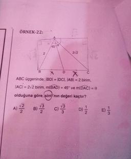 ÖRNEK-22:
B
2
45-0
D
C.C.
X
C
X
ABC üçgeninde; IBDI = IDCI, |AB| = 2 birim,
|AC| = 2√2 birim, m(BAD) = 45° ve m(DAC) = 8
olduğuna göre, sine'nın değeri kaçtır?
A) 2 B) 3 C) 3
V3
2
2√2
D) 1/1/2
113
E) -1/2