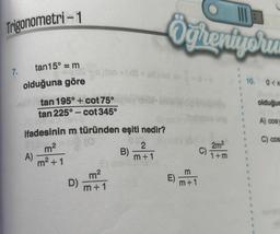 Trigonometri-1
7.
tan15° = m
olduğuna göre
A)
tan 195° + cot 75°
tan 225°-cot 345°
ifadesinin m türünden eşiti nedir?
m²
210
010
m² +1
100+ (dS+88) nov
D)
E
m²
m+1
B)
III
Öğrentyoru
2
m+1
E)
m+1
C)
2m²
1+m
E
1
1
1
10.
1
0<x
olduğun
A) cosy
C) cos