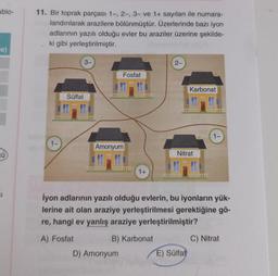 ablo-
-e)
CÜ
51
11. Bir toprak parçası 1-, 2-, 3- ve 1+ sayıları ile numara-
landırılarak arazilere bölünmüştür. Üzerlerinde bazı iyon
adlarının yazılı olduğu evler bu araziler üzerine şekilde-
ki gibi yerleştirilmiştir.
1-
Sülfat
3-
Fosfat
Amonyum
D) Amonyum
1+
2-
Karbonat
Nitrat
İyon adlarının yazılı olduğu evlerin, bu iyonların yük-
lerine ait olan araziye yerleştirilmesi gerektiğine gö-
re, hangi ev yanlış araziye yerleştirilmiştir?
A) Fosfat
B) Karbonat
E) Sülfat
1-
C) Nitrat