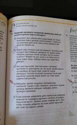 esmer
nlar
ruk
ması
i
I ve
bir
up
Kronometreni aç!
Senden istenen sürede çöz.
11. Aşağıdaki parçaların hangisinde ötekilerden farklı bir
anlatım biçimine başvurulmuştur?
A) Sinemanın son yıllarda daha yaygınlaştığı ve izleyici
tarafından kabul gördüğü söylenmektedir. Tiyatronun
ise sinemaya göre biraz daha sönük kaldığına dair
geniş bir kanaat var.
B) Oldum olası romana uzak durmaktayım. Romana uzak
duruşum beni hikâyeye yaklaştırdı mı desem yoksa
hikâyeler yazmaya merak sardığım için mi romanı
bıraktım? Bildiğim bir şey varsa o da daha kısa ve
daha yoğun oluşu, hikâyeyi benim için cazip hâle
getiriyor.
Her yeni bayramda "eski bayramları hatırlama"
biçiminde bir geleneğimiz var. Bir şeyler sürekli eskiyor
ve eskidikçe de kaçan balık misali bir hüzne
dönüşüyor. Aslında ne şimdiki bayramlar ne de eski
bayramlar arasında büyük farklar var. Fark, bizim
yaşama bakışımızda.
DYMektuplar, samimi duyguların harmanlandığı
metinlerdir. Yazanın içten dileklerini, özlemlerini özenle
yazılmış satırlarda saklayan mektuplar, tarihin
tanıklığını etmektedir.
E) Kırsal kesimde yetişenlerle şehir merkezinde yetişenler
arasında bir kıyaslama yapmanın mümkün olmadığını
düşünenlerdenim. Sadece verilen imkânlar farklı. Aynı
imkânı kırsalda yetişenler de bulsa şehirli öğrenciler
gibi onlar da başarıyı yakalar.
hocebus ply
Bor
13. Türkiye Am
Şampiyona
ikinci kez
yaşayan m
yıldızı Öm
"en değer
ise Avrup
teknik dir
Hatırlaya
Şampiyo
golü atar
Dört yıl s
Avrupa
Bu parg
verilme
A) Ben
B) Kar
yara
C Anl
D) Sö
E) Nit