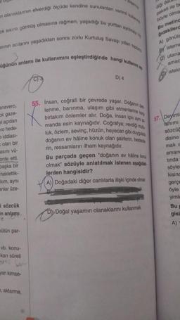 n olanaklarının elverdiği ölçüde kendine sunulanlan verimli kullanm
ok sıkıntı görmüş olmasına rağmen, yaşadığı bu yurttan ayrilmay
arının acılarını yaşadıktan sonra zorlu Kurtuluş Savaşı yillan toplum
üğünün anlamı ile kullanımını eşleştirdiğinde hangi kullanım
anavero,
ok gaze-
al açıdan
ro hede-
e iddiası-
olan bir
asını vü-
onte etti.
başka bir
naklettik-
kim, aynı
anlar üze-
i sözcük
in anlamı
e
bütün par-
vb. konu-
kan süreli
yan kimse-
, aktarma,
C) 3
D) 4
D)
55. Insan, coğrafi bir çevrede yaşar. Doğanın be
lenme, barınma, ulaşım gibi etmenlerine kan
birtakım önlemler alır. Doğa, insan için aynı z
manda esin kaynağıdır. Coğrafya; verdiği mutu
luk, özlem, sevinç, hüzün, heyecan gibi duygulare
doğanın ev hâline konuk olan şairlerin, bestede
rin, ressamların ilham kaynağıdır.
Bu parçada geçen "doğanın ev hâline konuk
olmak" sözüyle anlatılmak istenen aşağıdak
lerden hangisidir?
A)) Doğadaki diğer canlılarla ilişki içinde olmak
diği del
paketi ile be
böyle olma
Bu meting
gıdakilerd
A) gönüls
isteme
Doğal yaşamın olanaklarını kullanmak
C) utana
amac
isteks
57. Deyiml
lanımı
sözcüc
disine
mak
eman
tinda
söyler
kising
gerçe
öyle
yimle
Bu
gisi
A)