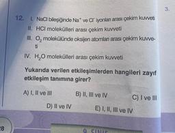 28
12. 1. NaCl bileşiğinde Nat ve Cr iyonları arası çekim kuvveti
II. HCI molekülleri arası çekim kuvveti
III. O molekülünde oksijen atomları arası çekim kuvve-
ti
IV. H₂O molekülleri arası çekim kuvveti
Yukarıda verilen etkileşimlerden hangileri zayıf
etkileşim tanımına girer?
A) I, II ve III
D) II ve IV
B) II, III ve IV
C) I ve III
E) I, II, III ve IV
9. SINIE
3.