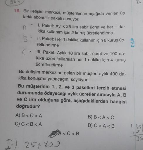 96
18. Bir iletişim merkezi, müşterilerine aşağıda verilen üç
farklı abonelik paketi sunuyor.
A
B.
(.
1. Paket: Aylık 25 lira sabit ücret ve her 1 da-
kika kullanım için 2 kuruş ücretlendirme
II. Paket: Her 1 dakika kullanım için 8 kuruş üc-
retlendirme
II