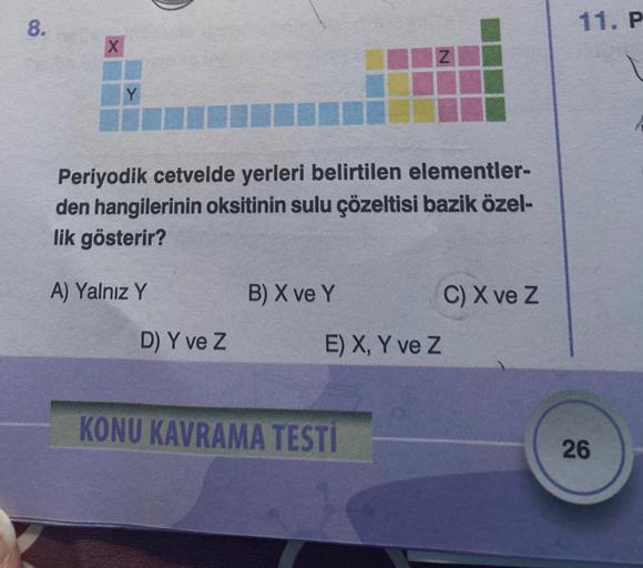 8.
X
Y
Periyodik cetvelde yerleri belirtilen elementler-
den hangilerinin oksitinin sulu çözeltisi bazik özel-
lik gösterir?
A) Yalnız Y
D) Y ve Z
B) X ve Y
E) X, Y ve Z
KONU KAVRAMA TESTI
C) X ve Z
11. P
26