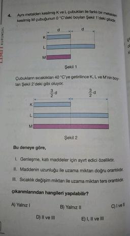 LIMI I KURUMSAL
4.
Aynı metalden kesilmiş K ve L çubukları ile farklı bir metalden
kesilmiş M çubuğunun 0 °C'deki boyları Şekil 1'deki gibidir.
K
L
M
K
Şekil 1
Çubukların sıcaklıkları 40 °C'ye getirilince K, L ve M'nin boy-
ları Şekil 2'deki gibi oluyor.
L
A) Yalnız I
M
N/W
d
Şekil 2
D) II ve III
Bu deneye göre,
I. Genleşme, katı maddeler için ayırt edici özelliktir.
II. Maddenin uzunluğu ile uzama miktarı doğru orantılıdır.
III. Sıcaklık değişim miktarı ile uzama miktarı ters orantılıdır.
çıkarımlarından hangileri yapılabilir?
2
B) Yalnız II
d
E) I, II ve III
C) I ve ll
içl
Ki