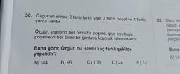 30. Özgür'ün elinde 2 tane farklı şişe, 3 farklı poşet ve 4 farklı
çanta vardır.
Özgür, şişelerin her birini bir poşete, şişe koyduğu
poşetlerin her birini bir çantaya koymak istemektedir.
Buna göre; Özgür, bu işlemi kaç farklı şekilde
yapabilir?
A) 144
B) 96
C) 108
D) 24
E) 72
32. Utku, bir
kâğıdı, A
parçaya
üzerine
parçan
Buna
A) 14