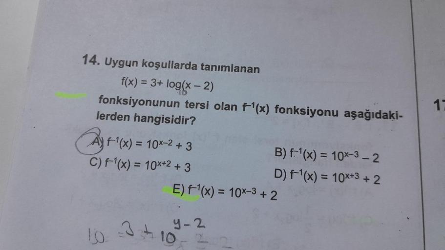 14. Uygun koşullarda tanımlanan
f(x) = 3+ log(x - 2)
fonksiyonunun tersi olan f¹(x) fonksiyonu aşağıdaki-
lerden hangisidir?
A+¹(x) = 10x² + 3
C) f¹(x) = 10x+2 +3
B) f-¹(x) = 10x-3-2
D) f¹(x) = 10x+3 +2
E) f¹(x) = 10x-3 + 2
10 3+10==
9-2
1: