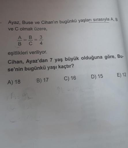 Ayaz, Buse ve Cihan'ın bugünkü yaşları sırasıyla A, B
ve C olmak üzere,
A B 3
B
C
4
=
=
eşitlikleri veriliyor.
Cihan, Ayaz'dan 7 yaş büyük olduğuna göre, Bu-
se'nin bugünkü yaşı kaçtır?
A) 18
B) 17
C) 16
A=gL
D) 15
E) 12