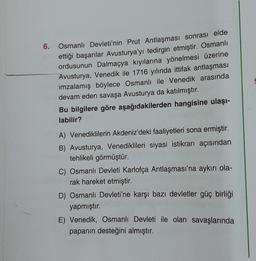 6.
Osmanlı Devleti'nin Prut Antlaşması sonrası elde
ettiği başarılar Avusturya'yı tedirgin etmiştir. Osmanlı
ordusunun Dalmaçya kıyılarına yönelmesi üzerine
Avusturya, Venedik ile 1716 yılında ittifak antlaşması
imzalamış böylece Osmanlı ile Venedik arasında
devam eden savaşa Avusturya da katılmıştır.
Bu bilgilere göre aşağıdakilerden hangisine ulaşı-
labilir?
A) Venediklilerin Akdeniz'deki faaliyetleri sona ermiştir.
B) Avusturya, Venediklileri siyasi istikrarı açısından
tehlikeli görmüştür.
C) Osmanlı Devleti Karlofça Antlaşması'na aykırı ola-
rak hareket etmiştir.
D) Osmanlı Devleti'ne karşı bazı devletler güç birliği
yapmıştır.
E) Venedik, Osmanlı Devleti ile olan savaşlarında
papanın desteğini almıştır.
S