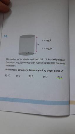 26.
A) 10
r = log₂3
Bir market sahibi silindir şeklindeki dolu bir kaptaki pirinçleri
hacmi (π. log₂3) birimküp olan küçük eş poşetlere doldurup
satacaktır.
Silindirdeki pirinçlerin tamamı için kaç poşet gerekir?
C) 8
D) 7
E) 6
B) 9
h = log₂64