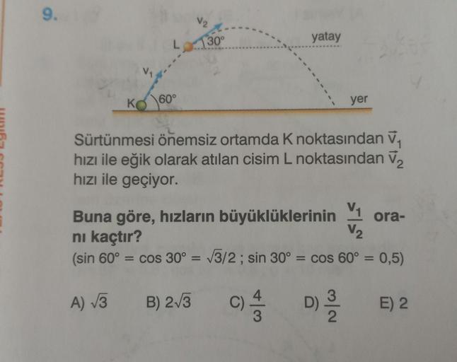 9.
K
60°
√2
30°
yatay
yer
Sürtünmesi önemsiz ortamda K noktasından ₁
hızı ile eğik olarak atılan cisim L noktasından V₂
hızı ile geçiyor.
Buna göre, hızların büyüklüklerinin ora-
nı kaçtır?
(sin 60° = cos 30º = √3/2; sin 30° = cos 60° = 0,5)
D) ³/2
A) √3
B