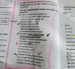 lan Kipçak-Özbek
aşkent ağzının yazı
meklerindendir
lerden hangisine
bir dil olduğuna
ezinde bulunma-
na ilişkin
dili olarak ka-
Türkiye Türkçesi
ün olduğuna
erinin benim-
= için çok
re daha
e daha
larak
Palme Yayınevi
ku-
11. Bir milletin kullandığı ortak dile yazı dili denir. Yazı dili, dig
birlikteliği sağlar. Bu dilde ağız dediğimiz söyleyiş farkl
Buna göre aşağıdakilerden hangisi yazı diliyle oluşt
ları bulunmaz.
rulmamıştır?
Çığlıklar dolarken kentin sokaklarına
Yirmi dört ayar yankılar düşer dağlardan
Üşürüm kar giyinmiş ağaçlar gibi
Sımsıkı tut ellerimi
Sen benim hiçbir şeyimsin
Yabancı bir şarkı gibi yarım
Yağmurlu bir ağaç gibi ıslak
Hiç kimse misin bilmem ki nesin
Bu yağmur, kanımı boğan bir iplik,
Tenimde acısız vatan bir bıçak
Bu yağmur, yerde taş ve bende kemik
Dayandıkça çisil çisil yağacak
-D) Baktim karli dağlara
Daldi gözlerim daldi
Su verin kova kova
Ateş bacayi sardi
V
Uzaktadır her şey; gökyüzü, deniz
Her an peşimizden koşan gölgemiz
Özlenen limanlar, yanan yıldızlar
Uzaktadır her şey; anneler, kızlar
V VIG
2.
Aşağıdakilerden
lerdendir?
✓
A) Deneme
3. Sevgili
An
En sevgili
Ey sevgili
Uzatma dün
Ülkendeki k
Mezarlarda
Aşk celladı
Bu parçac
ADil öte
B) Şiirse
C Kana
Gönd
EL Alici