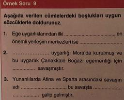 Örnek Soru 9
Aşağıda verilen cümlelerdeki boşlukları uygun
sözcüklerle doldurunuz.
1. Ege uygarlıklarından ilki ....
önemli yerleşim merkezleri ise
2.
en
uygarlığı Mora'da kurulmuş ve
bu uygarlık Çanakkale Boğazı egemenliği için
savaşmıştır.
3. Yunanlılarda Atina ve Sparta arasındaki savaşın
.........., bu savaşta .....
adı .....
. galip gelmiştir.