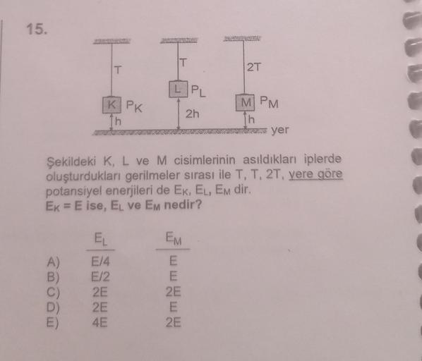 15.
T
KPK
h
EL
A)
E/4
B) E/2
C)
2E
2E
E)
4E
T
LPL
2h
EM
Şekildeki K, L ve M cisimlerinin asıldıkları iplerde
oluşturdukları gerilmeler sırası ile T, T, 2T, yere göre
potansiyel enerjileri de EK, EL, EM dir.
Ek = E ise, EL ve Em nedir?
E
wwwww
E
2E
E
2T
2E