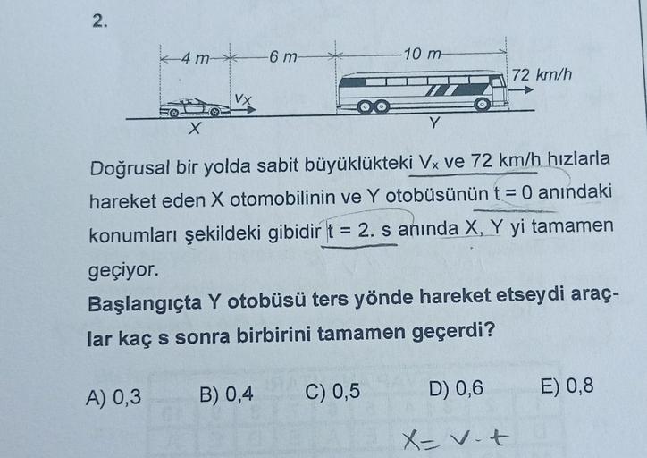 2.
4m
-6 m-
A) 0,3
10 m
Y
X
Doğrusal bir yolda sabit büyüklükteki Vx ve 72 km/h hızlarla
hareket eden X otomobilinin ve Y otobüsünün t = 0 anındaki
konumları şekildeki gibidir t = 2. s anında X, Y yi tamamen
geçiyor.
B) 0,4 C) 0,5
Başlangıçta Y otobüsü ter