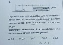 2.
4m
-6 m-
A) 0,3
10 m
Y
X
Doğrusal bir yolda sabit büyüklükteki Vx ve 72 km/h hızlarla
hareket eden X otomobilinin ve Y otobüsünün t = 0 anındaki
konumları şekildeki gibidir t = 2. s anında X, Y yi tamamen
geçiyor.
B) 0,4 C) 0,5
Başlangıçta Y otobüsü ters yönde hareket etseydi araç-
lar kaç s sonra birbirini tamamen geçerdi?
72 km/h
D) 0,6
X= v. t
E) 0,8