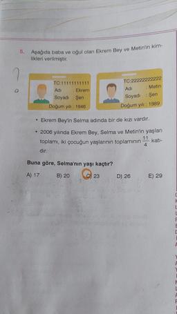 5.
Aşağıda baba ve oğul olan Ekrem Bey ve Metin'in kim-
likleri verilmiştir.
TC:11111111111
Adi
:
Soyadı : Şen
Doğum yılı: 1946
Ekrem
Buna göre, Selma'nın yaşı kaçtır?
A) 17
B) 20
C) 23
TC:22222222222
: Metin
• Ekrem Bey'in Selma adında bir de kızı vardır.
• 2006 yılında Ekrem Bey, Selma ve Metin'in yaşları
toplamı, iki çocuğun yaşlarının toplamının katı-
dır.
804
Adi
Soyadı : Şen
Doğum yılı: 1989
D) 26
11
4
E) 29
URL
L
F
F
F