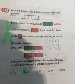 Şekilde 1x5 boyutunda 5 özdeş kareden oluşan blok
veriliyor.
Şekildeki blok; 1x3 boyutunda
de, 1x2 boyutunda
tunda
koşuluyla kapatılıyor.
Örnekler:
biçimin-
biçiminde ve 1x1 boyu-
biçimindeki bloklarla üst üste gelmemek
Y+P=3
Y+K=2
K+P = 4
(A) 11
6
Buna göre, verilen bloklar kullanılarak 1x5 boyu-
tundaki blok kaç farklı şekilde kapatılabilir?
B) 13 C) 15 D) 17 E) 23