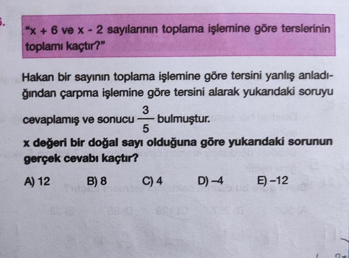 5.
"x + 6 ve x - 2 sayılarının toplama işlemine göre terslerinin
toplamı kaçtır?"
Hakan bir sayının toplama işlemine göre tersini yanlış anladı-
ğından çarpma işlemine göre tersini alarak yukarıdaki soruyu
3
cevaplamış ve sonucu bulmuştur.
x değeri bir doğ