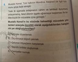 5.
Mustafa Kemal, Türk halkının Mondros Ateşkesi'yle ilgili tutu-
munu şöyle ifade etmiştir:
"Halk ilk aşamada anlaşmanın vahim ve tehlikeli durumunu
anlayamamış, fakat ülkenin işgale uğramaya başlaması ile bir-
likte büyük bir mücadele içine girmiştir."
Mustafa Kemal'in bu sözünde bahsettiği mücadele yön-
temleri arasında öncelikli olarak aşağıdakilerden hangisi-
nin yer aldığı söylenemez?
OPRA Mitingler düzenlemek
B) Dış dünyaya telgraf çekmek
C Ordunun ihtiyaçlarını karşılamak
D) Gönüllü birlikler oluşturmak
E) Cemiyetler kurmak