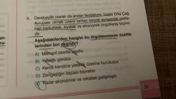 an-
ru-
4031
helezi ev
6. Derebeylik olarak da anılan feodalizm, başta Orta Çağ
Avrupası olmak üzere tarihin birçok evresinde rastla-
nan toplumsal, siyasal ve ekonomik örgütleniş biçimi-
dir.
Aşağıdakilerden hangisi bu örgütlenmenin özellik-
lerinden biri değildir?
A) Merkezî otorite zayıftır.
B) Yerellik görülür.
C) Kendi kendine yeterik üzerine kuruludur.
D) Zenginliğin ölçüsü topraktır.
(E)Razar ekonomisi ve rekabet gelişmiştir.
31