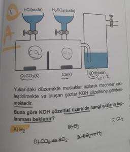 7.
HCl(suda)
OL
CaCO3(k)
H₂SO4(suda)
JOL
(H₂)
Ca(k)
botik
Yukarıdaki düzenekte musluklar açılarak maddeler etki-
leştirilmekte ve oluşan gazlar KOH çözeltisine gönderil-
mektedir.
KOH(suda)
Buna göre KOH çözeltisi üzerinde hangi gazların top-
lanması beklenir?
A) H₂
DJ CO₂ ve SO₂
B) 0₂
E) SO₂ vett₂
C) CO₂