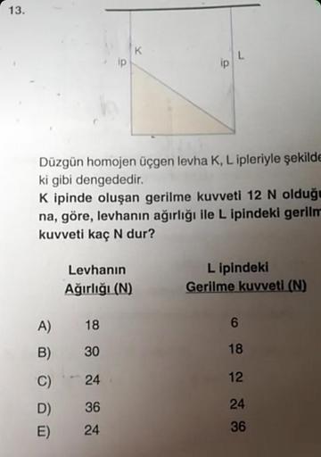 13.
Düzgün homojen üçgen levha K, L ipleriyle şekilde
ki gibi dengededir.
K ipinde oluşan gerilme kuvveti 12 N olduğu
na, göre, levhanın ağırlığı ile L ipindeki gerilm
kuvveti kaç N dur?
A)
B)
C)
D)
E)
Levhanın
Ağırlığı (N)
ip
18
30
24
36
24
Lipindeki
Geri