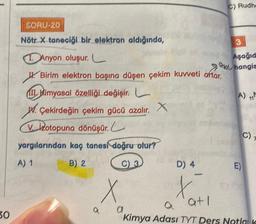 30
SORU-20
Nötr X taneciği bir elektron aldığında,
Anyon oluşur. C
Birim elektron başına düşen çekim kuvveti artar.
II Kimyasal özelliği değişir.
W. Çekirdeğin çekim gücü azalır. X
Votopuna dönüşür.
yargılarından kaç tanesi doğru olur?
A) 1
B) 2
C) 3
C) Rudhe
X
a
3
Aşağıd
hangia
A) M
71
nobaring
D) 4
X
a atl
Kimya Adası TYT Ders Notlak
C)
E)