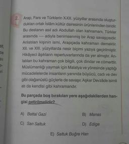 tif,
de
Su
ri
2. Arap, Fars ve Türklerin X-XX. yüzyıllar arasında oluştur-
dukları ortak İslâm kültür dairesinin ürünlerinden biridir.
Bu destanın asıl adı Abdullah olan kahramanı, Türkler
arasında adıyla benimsenmiş bir Arap savaşçısıdır.
Anlatılan kişinin ismi, Arapçada kahraman demektir.
XII. ve XIII. yüzyıllarda nesir biçimi yazıya geçirilmiştir.
Hikâyeci âşıkların repertuvarlarında da yer almıştır. An-
latılan bu kahraman çok bilgili, çok dindar ve cömerttir.
Müslümanlığı yaymak için Malatya ve yöresinde yaptığı
mücadelelerde insanların yanında büyücü, cadı ve dev
gibi olağanüstü güçlerle de savaşır. Aşkar Devzâde isimli
atı da kendisi gibi kahramandır.
====
Bu parçada boş bırakılan yere aşağıdakilerden han-
gisi getirilmelidir?
A) Battal Gazi
C) Sarı Saltuk
B) Manas
D) Edige
E) Saltuk Buğra Han