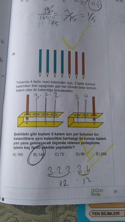 #k
30.
A 11
11
11 E)
23 = ¾/15=15
38
16514
1175
Yukarıda 4 farklı mavi kalemden üçü, 3 farklı kırmızı
kalemden ikisi aşağıdaki gibi her birinde birer kırmızı
kalem olan iki kalemliğe konulacaktır.
3 4.
000
Şekildeki gibi toplam 5 kalem için yer bulunan bu
kalemliklere aynı kalemlikte herhangi iki kırmızı kalem
yan yana gelmeyecek biçimde istenen yerleştirme
işlemi kaç farklı şekilde yapılabilir?
A) 160
B) 144
C) 72
D) 96
3.2.2.3.4
12
5
12
E) 288
UcDört
Bes
A) 40
31
FEN BİLİMLERİ