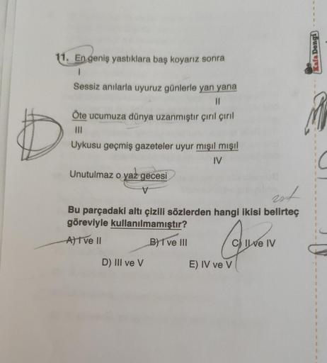 11. En geniş yastıklara baş koyarız sonra
1
Sessiz anılarla uyuruz günlerle yan yana
11
Öte ucumuza dünya uzanmıştır çırıl çırıl
|||
Uykusu geçmiş gazeteler uyur mışıl mışıl
IV
Unutulmaz o yaz gecesi
V
not
Bu parçadaki altı çizili sözlerden hangi ikisi bel