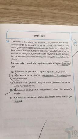 20211102
34. Kahramanın her dilde, her kültürde, her dinde olumlu çağrı-
şımları vardır. İyi bir şeydir kahraman olmak. Sekizle on iki yaş
arası çocukların hepsi kahramanlık öykülerinden hoşlanır. Bu
kahramanın kovboy, futbolcu, gangster ya da bale dansçısı ol-
ması önemli değildir. Çocuklar onlara hayranlık duyar, gündüz-
leri kahramanlık hayalleri kurar, geceleri rüyalarında kahraman
olurlar.
Bu parçadan hareketle aşağıdakilerin hangisi çıkarıla-
maz?
A) Kahramanlar çocukların hayal dünyasını zenginleştirir.
B) Kimi kahramanlık öyküleri çocuklardan çok yetişkinlerin
Ilgisini çeker.
C) Kahramanlık öykülerinden yola çıkan çocuklar, kahraman
olma hayalleri kurar.
DY Kahraman sözcüğünün tüm dillerde olumlu bir karşılığı
vardır.
E) Kahramanın tamamen olumlu özelliklere sahip olması ge-
rekmez.
36)
TO
yay