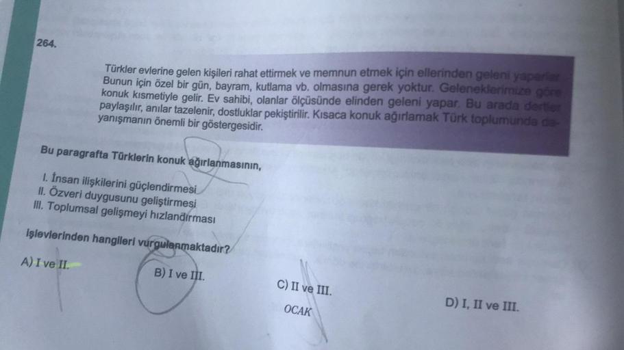 264.
Türkler evlerine gelen kişileri rahat ettirmek ve memnun etmek için ellerinden geleni yaparlar
Bunun için özel bir gün, bayram, kutlama vb. olmasına gerek yoktur. Geleneklerimize göre
konuk kısmetiyle gelir. Ev sahibi, olanlar ölçüsünde elinden geleni