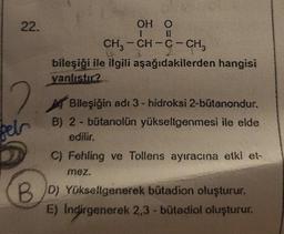 22.
2
fels
OH O
1
CH3-CH-C- CH3
bileşiği ile ilgili aşağıdakilerden hangisi
yanlıstır?
Bileşiğin adı 3- hidroksi 2-bütanondur.
B) 2 - bütanolün yükseltgenmesi ile elde
edilir.
C) Fehling ve Tollens ayıracına etki et-
mez.
BD) Yüksellgenerek bütadion oluşturur.
E) Indirgenerek 2,3 - bütadiol oluşturur.