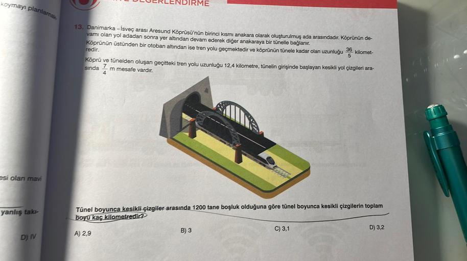 koymayı planlamak
esi olan mavi
yanlış takı-
D) IV
PERLENDIRME
13. Danimarka -İsveç arası Aresund Köprüsü'nün birinci kısmı anakara olarak oluşturulmuş ada arasındadır. Köprünün de-
vamı olan yol adadan sonra yer altından devam ederek diğer anakaraya bir t