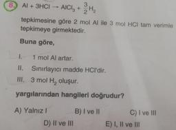 8. Al + 3HCI
AICI3 +
tepkimesine
tepkimeye girmektedir.
Buna göre,
A) Yalnız I
232/3H₂2
göre 2 mol Al ile 3 mol HCI tam verimle
I. 1 mol Al artar.
II. Sınırlayıcı madde HCI'dir.
III. 3 mol H₂ oluşur.
yargılarından hangileri doğrudur?
D) II ve III
B) I ve II
C) I ve III
E) I, II ve III