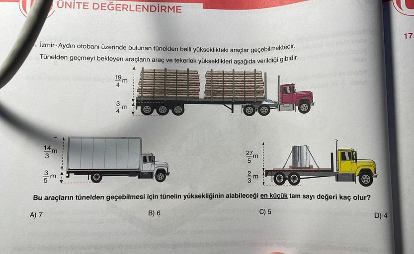 İzmir-Aydın otobanı üzerinde bulunan tünelden belli yükseklikteki araçlar geçebilmektedir.
Tünelden geçmeyi bekleyen araçların araç ve tekerlek yükseklikleri aşağıda verildiği gibidir.
3
A) 7
ÜNİTE DEĞERLENDİRME
3
E
19m
4
3
m
€
eres
m 100
Bu araçların tüne