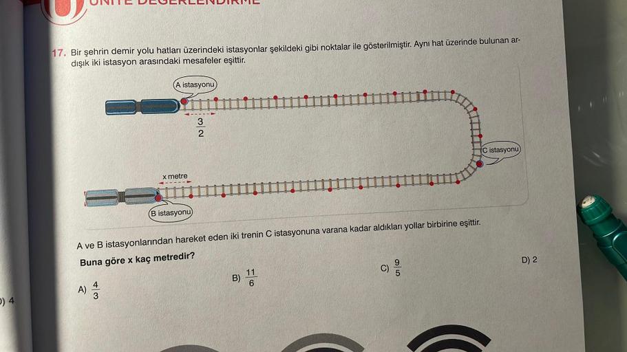 0) 4
17. Bir şehrin demir yolu hatları üzerindeki istasyonlar şekildeki gibi noktalar ile gösterilmiştir. Aynı hat üzerinde bulunan ar-
dışık iki istasyon arasındaki mesafeler eşittir.
A)
(A istasyonu
4
3
x metre
B istasyonu)
32
A ve B istasyonlarından har