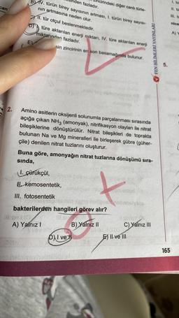 can
2.
den fazladır.
BV. türün birey sayısının artması, I. türün birey sayısı-
nın artmasına neden olur.
11. tür otçul beslenmektedir.
Dtüre aktarılan enerji miktarı, IV. türe aktarılan enerji
miktarından fazladır.
sin zincirinin en son basamağında bulunur.
E)
Amino asitlerin oksijenli solunumla parçalanması sırasında
açığa çıkan NH3 (amonyak), nitrifikasyon olayları ile nitrat
bileşiklerine dönüştürülür. Nitrat bileşikleri de toprakta
bulunan Na ve Mg mineralleri ile birleşerek gübre (güher-
çile) denilen nitrat tuzlarını oluşturur.
Kemosentetik,
cirindeki diğer canlı türle-
Buna göre, amonyağın nitrat tuzlarına dönüşümü sıra-
sında,
I. çürükçül,
III. fotosentetik
A) Yalnız I
bakterilerden hangileri görev alır?
B) Yalnız II
D) I ve
2an heligns osbanslyslo
FEN BİLİMLERİ YAYINLARI -
sinisY A
C) Yalnız III
Kita
E) II ve III
5.
165
1. bi
III. b
nice
A) Y