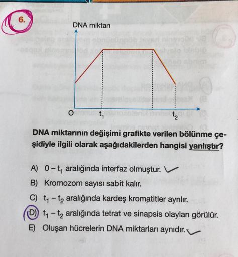 6.
DNA miktarı
O
t₁
DNA miktarının değişimi grafikte verilen bölünme çe-
şidiyle ilgili olarak aşağıdakilerden hangisi yanlıştır?
t₂
08
A) 0-t₁ aralığında interfaz olmuştur. V
B) Kromozom sayısı sabit kalır.
C) t₁-t₂ aralığında kardeş kromatitler ayrılır.
