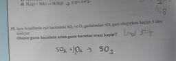 d) H₂(g) + S(k) → H₂S(g) sentez
>
18
35. Aynı koşullarda eşit hacimdeki SO₂ ve O₂ gazlarından SO3 gazı oluşurken hacim 5 litre
azalıyor.
Oluşan gazın hacminin artan gazın hacmine oranı kaçtır? mol stitng
50₂ +10₂ > 503