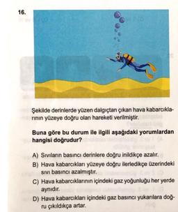 16.
Şekilde derinlerde yüzen dalgıçtan çıkan hava kabarcıkla-
rının yüzeye doğru olan hareketi verilmiştir.
Buna göre bu durum ile ilgili aşağıdaki yorumlardan
hangisi doğrudur?
A) Sıvıların basıncı derinlere doğru inildikçe azalır.
B) Hava kabarcıkları yüzeye doğru ilerledikçe üzerindeki
SIVI basıncı azalmıştır.
C) Hava kabarcıklarının içindeki gaz yoğunluğu her yerde
aynıdır.
D) Hava kabarcıkları içindeki gaz basıncı yukarılara doğ-
ru çıkıldıkça artar.