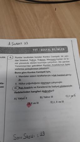 kolitik
kla-
ası
1 SUBAT 23
TYT/SOSYAL BİLİMLER
MODRIAN
4. Rumlar tarafından kurulan Kordos Cemiyeti, bir yan-
dan Istanbul, Trakya, Trabzon, Marmara kıyıları ve Iz-
mir yöresinde düzeni bozmaya çalışırken, öte yandan
Yunanistan'dan getirdikleri Rumları Anadolu'nun farklı
yerlerine yerleştirmeye çalışmıştır.
Buna göre Kordos Cemiyeti için,
1. Mandater sistem taraftarlarıyla ortak hareket etmis-
tir.
II. Nüfus çoğunluğuna ulaşmaya çalışmıştır.
III. Batı Anadolu ve Karadeniz'de faaliyet göstermiştir.
ifadelerinden hangileri doğrudur?
A) Yalnız II
D) II ve III
B) Yalnız III
Soru Sayısı : 19
E) I, II ve III
C) I ve