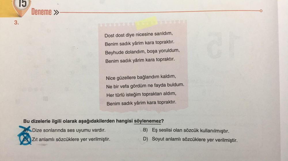 15
3.
Deneme >>
Dost dost diye nicesine sarıldım,
Benim sadık yârim kara topraktır.
Beyhude dolandım, boşa yoruldum,
Benim sadık yârim kara topraktır.
Nice güzellere bağlandım kaldım,
Ne bir vefa gördüm ne fayda buldum.
Her türlü isteğim topraktan aldım,
B